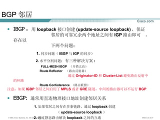 BGP 邻居 IBGP ： 用 loopback 接口创建 (update-source loopback) ，保证 邻居的可靠冗余两个地址之间有 IGP 路由即可  。存在以 下两个问题： 1. 同步问题（ IBGP 与 IGP 的同步） 2. 水平分割问题 ：有三种解决方案 : FULL-MESH IBGP  （开销太高） Route Reflector  （路由反射器） 通过 Originator-ID 和 Cluster-List 避免路由反射中的环路 Route Confederence  （路由联盟） 注意：如果 IGBP 邻居之间启用了 MPLS 或者 GRE 隧道，中间的路由器可以不运行 BGP EBGP:  通常用直连物理接口地址创建邻居关系 1. 如果邻居之间存在多条链路，通过 loopback 创建 （ update-source loopback ） 2. 通过静态路由解决 loopback 之间的互通 3. 默认的 ttl ＝ 1  通过 ebgp-multihop 修改 