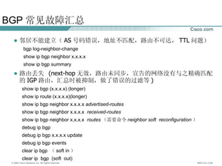 BGP 常见故障汇总 邻居不能建立（ AS 号码错误，地址不匹配，路由不可达， TTL 问题） bgp log-neighbor-change show ip bgp neighbor x.x.x.x show ip bgp summary 路由丢失  (next-hop 无效，路由未同步，宣告的网络没有与之精确匹配的 IGP 路由，汇总时被抑制，做了错误的过滤等 ) show ip bgp (x.x.x.x) (longer) show ip route (x.x.x.x)(longer) show ip bgp neighbor x.x.x.x  advertised-routes show ip bgp neighbor x.x.x.x  received-routes show ip bgp neighbor x.x.x.x  routes （ 需要命令 neighbor soft  reconfiguration ） debug ip bgp debug ip bgp x.x.x.x update debug ip bgp events c lear  ip bgp  （ soft in ）  clear ip  bgp  (soft  out) 