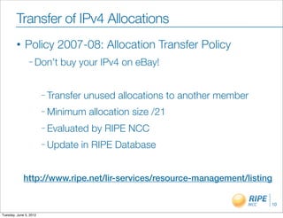Transfer of IPv4 Allocations
        •     Policy 2007-08: Allocation Transfer Policy
                – Don’t     buy your IPv4 on eBay!


                        – Transfer   unused allocations to another member
                        – Minimum     allocation size /21
                        – Evaluated    by RIPE NCC
                        – Update     in RIPE Database


             http://www.ripe.net/lir-services/resource-management/listing

                                                                            10

Tuesday, June 5, 2012
 