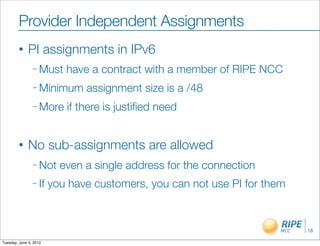 Provider Independent Assignments
        •     PI assignments in IPv6
                – Must     have a contract with a member of RIPE NCC
                – Minimum      assignment size is a /48
                – More     if there is justiﬁed need


        •     No sub-assignments are allowed
                – Not     even a single address for the connection
                – If    you have customers, you can not use PI for them



                                                                          18

Tuesday, June 5, 2012
 