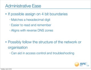 Administrative Ease
        •     If possible assign on 4 bit boundaries
                – Matches    a hexadecimal digit
                – Easier   to read and remember
                – Aligns   with reverse DNS zones


        •     Possibly follow the structure of the network or
              organisation
                – Can   aid in access control and troubleshooting


                                                                    22

Tuesday, June 5, 2012
 