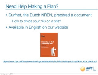 Need Help Making a Plan?
        •     Surfnet, the Dutch NREN, prepared a document
                – How   to divide your /48 on a site?
        •     Available in English on our website




    https://www.ripe.net/lir-services/training/material/IPv6-for-LIRs-Training-Course/IPv6_addr_plan4.pdf



                                                                                                      25

Tuesday, June 5, 2012
 