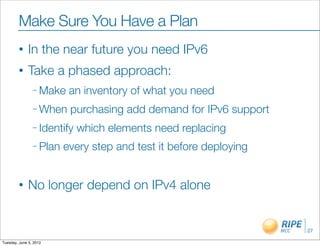 Make Sure You Have a Plan
        •     In the near future you need IPv6
        •     Take a phased approach:
                – Make    an inventory of what you need
                – When    purchasing add demand for IPv6 support
                – Identify   which elements need replacing
                – Plan   every step and test it before deploying


        •     No longer depend on IPv4 alone


                                                                   27

Tuesday, June 5, 2012
 