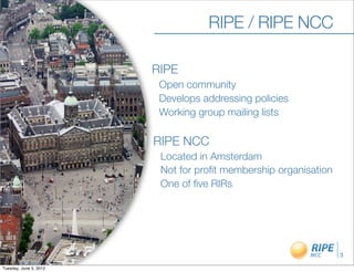 RIPE / RIPE NCC

                        RIPE
                         Open community
                         Develops addressing policies
                         Working group mailing lists

                        RIPE NCC
                         Located in Amsterdam
                         Not for proﬁt membership organisation
                         One of ﬁve RIRs




                                                                 3

Tuesday, June 5, 2012
 