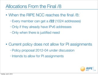 Allocations From the Final /8
        •     When the RIPE NCC reaches the ﬁnal /8:
                – Every    member can get a /22 (1024 addresses)
                – Only   if they already have IPv6 addresses
                – Only   when there is justiﬁed need


        •     Current policy does not allow for PI assignments
                – Policy   proposal 2012-04 under discussion
                – Intends   to allow for PI assignments


                                                                   9

Tuesday, June 5, 2012
 