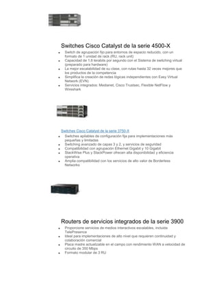 Switches Cisco Catalyst de la serie 4500-X
  Switch de agrupación fijo para entornos de espacio reducido, con un
  formato de 1 unidad de rack (RU, rack unit)
  Capacidad de 1,6 terabits por segundo con el Sistema de switching virtual
  (preparado para hardware)
  La mejor escalabilidad de su clase, con rutas hasta 32 veces mejores que
  los productos de la competencia
  Simplifica la creación de redes lógicas independientes con Easy Virtual
  Network (EVN)
  Servicios integrados: Medianet, Cisco Trustsec, Flexible NetFlow y
  Wireshark




Switches Cisco Catalyst de la serie 3750-X
  Switches apilables de configuración fija para implementaciones más
  pequeñas y limitadas
  Switching avanzado de capas 3 y 2, y servicios de seguridad
  Compatibilidad con agrupación Ethernet Gigabit y 10 Gigabit
  StackWise Plus y StackPower ofrecen alta disponibilidad y eficiencia
  operativa
  Amplia compatibilidad con los servicios de alto valor de Borderless
  Networks




Routers de servicios integrados de la serie 3900
  Proporcione servicios de medios interactivos escalables, incluida
  TelePresence
  Ideal para implementaciones de alto nivel que requieren continuidad y
  colaboración comercial
  Placa madre actualizable en el campo con rendimiento WAN a velocidad de
  circuito de 350 Mbps
  Formato modular de 3 RU
 