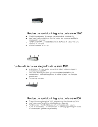 Routers de servicios integrados de la serie 2900
             Proporciona servicios de medios interactivos y de virtualización
             Ideal para implementaciones de nivel medio que requieran agilidad y
             colaboración comercial
             Rendimiento WAN a velocidad de circuito de hasta 75 Mbps, más una
             variedad de servicios
             Formato modular de 1-2 RU




Routers de servicios integrados de la serie 1900
             Una solución de nivel básico sumamente segura y económica para
             implementaciones WAN
             Ideal para oficinas pequeñas que requieren flexibilidad modular
             Rendimiento a velocidad de circuito de hasta 25 Mbps con servicios
             simultáneos
             Formato de escritorio




            Routers de servicios integrados de la serie 800
             Proporciona conectividad de WAN segura con un formato de escritorio
             Ideal para pequeñas oficinas y trabajadores a distancia
             Rendimiento a velocidad de cable con servicios de datos seguros
             Punto de acceso 802.11n seleccionable en fábrica y opciones para redes
             WAN de tercera generación (3G WAN)
 