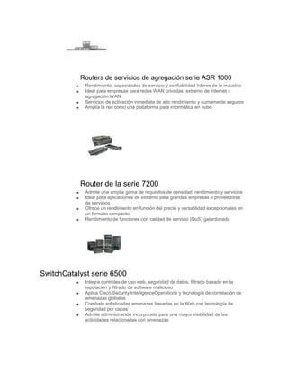 Routers de servicios de agregación serie ASR 1000
             Rendimiento, capacidades de servicio y confiabilidad líderes de la industria
             Ideal para empresas para redes WAN privadas, extremo de Internet y
             agregación WAN
             Servicios de activación inmediata de alto rendimiento y sumamente seguros
             Amplía la red como una plataforma para informática en nube




           Router de la serie 7200
             Admite una amplia gama de requisitos de densidad, rendimiento y servicios
             Ideal para aplicaciones de extremo para grandes empresas o proveedores
             de servicios
             Ofrece un rendimiento en función del precio y versatilidad excepcionales en
             un formato compacto
             Rendimiento de funciones con calidad de servicio (QoS) galardonada




SwitchCatalyst serie 6500
             Integra controles de uso web, seguridad de datos, filtrado basado en la
             reputación y filtrado de software malicioso
             Aplica Cisco Security IntelligenceOperations y tecnología de correlación de
             amenazas globales
             Combate sofisticadas amenazas basadas en la Web con tecnología de
             seguridad por capas
             Admite administración incorporada para una mayor visibilidad de las
             actividades relacionadas con amenazas
 