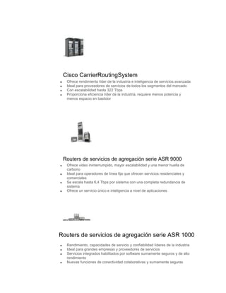 Cisco CarrierRoutingSystem
  Ofrece rendimiento líder de la industria e inteligencia de servicios avanzada
  Ideal para proveedores de servicios de todos los segmentos del mercado
  Con escalabilidad hasta 322 Tbps
  Proporciona eficiencia líder de la industria, requiere menos potencia y
  menos espacio en bastidor




 Routers de servicios de agregación serie ASR 9000
  Ofrece video ininterrumpido, mayor escalabilidad y una menor huella de
  carbono
  Ideal para operadores de línea fija que ofrecen servicios residenciales y
  comerciales
  Se escala hasta 6,4 Tbps por sistema con una completa redundancia de
  sistema
  Ofrece un servicio único e inteligencia a nivel de aplicaciones




Routers de servicios de agregación serie ASR 1000
  Rendimiento, capacidades de servicio y confiabilidad líderes de la industria
  Ideal para grandes empresas y proveedores de servicios
  Servicios integrados habilitados por software sumamente seguros y de alto
  rendimiento
  Nuevas funciones de conectividad colaborativas y sumamente seguras
 