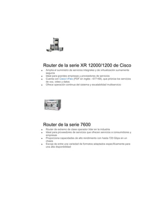 Router de la serie XR 12000/1200 de Cisco
 Amplía el suministro de servicios integrales y de virtualización sumamente
 seguros
 Ideal para grandes empresas y proveedores de servicios
 Cuenta con Cisco I-Flex (PDF en inglés - 677 KB), que prioriza los servicios
 de voz, video y datos
 Ofrece operación continua del sistema y escalabilidad multiservicio




Router de la serie 7600
 Router de extremo de clase operador líder en la industria
 Ideal para proveedores de servicios que ofrecen servicios a consumidores y
 empresas
 Proporciona capacidades de alto rendimiento con hasta 720 Gbps en un
 chasis
 Escoja de entre una variedad de formatos adaptados específicamente para
 una alta disponibilidad
 