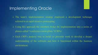 Implementing Oracle
 The team’s implementation strategy employed a development technique
referred to as rapid iterative prototyping.
 Using this approach the members broke the implementation into a series of
phases called “conference room pilots.”(CRPs)
 Each CRP’s purpose was to build on previous work to develop a deeper
understanding of the software and how it functioned within the business
environment.
 
