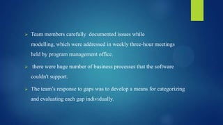  Team members carefully documented issues while
modelling, which were addressed in weekly three-hour meetings
held by program management office.
 there were huge number of business processes that the software
couldn't support.
 The team’s response to gaps was to develop a means for categorizing
and evaluating each gap individually.
 