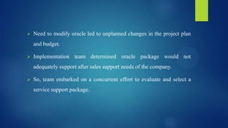  Need to modify oracle led to unplanned changes in the project plan
and budget.
 Implementation team determined oracle package would not
adequately support after sales support needs of the company.
 So, team embarked on a concurrent effort to evaluate and select a
service support package.
 