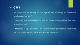  CRP3
 Its focus was on testing the full system and assessing the company’s
readiness to “go live”
 A final test was conducted to see how the system would perform with a full
transaction load.
 At the end of crp3 each one of the functional leads presented its piece of the
process results and later the system was put into action.
 