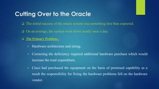 Cutting Over to the Oracle
 The initial success of the oracle system was something less than expected.
 On an average, the system went down nearly once a day.
 The Primary Problem :
 Hardware architecture and sizing.
 Correcting the deficiency required additional hardware purchase which would
increase the total expenditure.
 Cisco had purchased the equipment on the basis of promised capability as a
result the responsibility for fixing the hardware problems fell on the hardware
vendor.
 