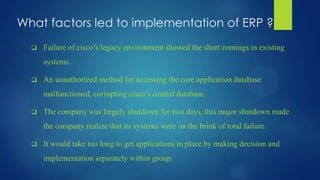 What factors led to implementation of ERP ?
 Failure of cisco’s legacy environment showed the short comings in existing
systems.
 An unauthorized method for accessing the core application database
malfunctioned, corrupting cisco’s central database.
 The company was largely shutdown for two days, this major shutdown made
the company realize that its systems were on the brink of total failure.
 It would take too long to get applications in place by making decision and
implementation separately within group.
 