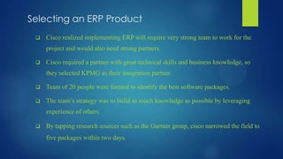 Selecting an ERP Product
 Cisco realized implementing ERP will require very strong team to work for the
project and would also need strong partners.
 Cisco required a partner with great technical skills and business knowledge, so
they selected KPMG as their integration partner.
 Team of 20 people were formed to identify the best software packages.
 The team’s strategy was to build as much knowledge as possible by leveraging
experience of others.
 By tapping research sources such as the Gartner group, cisco narrowed the field to
five packages within two days.
 