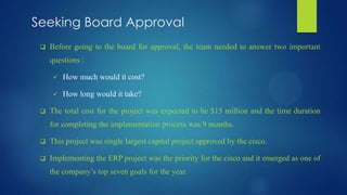 Seeking Board Approval
 Before going to the board for approval, the team needed to answer two important
questions :
 How much would it cost?
 How long would it take?
 The total cost for the project was expected to be $15 million and the time duration
for completing the implementation process was 9 months.
 This project was single largest capital project approved by the cisco.
 Implementing the ERP project was the priority for the cisco and it emerged as one of
the company’s top seven goals for the year.
 
