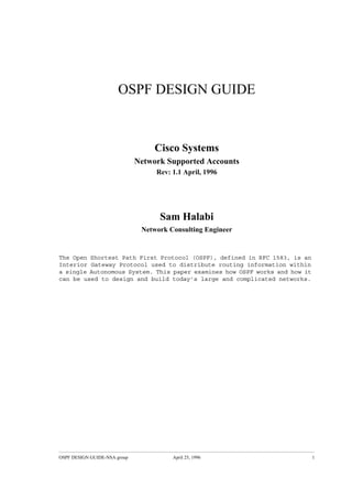 OSPF DESIGN GUIDE 
Cisco Systems 
Network Supported Accounts 
Rev: 1.1 April, 1996 
Sam Halabi 
Network Consulting Engineer 
The Open Shortest Path First Protocol (OSPF), defined in RFC 1583, is an 
Interior Gateway Protocol used to distribute routing information within 
a single Autonomous System. This paper examines how OSPF works and how it 
can be used to design and build today’s large and complicated networks. 
OSPF DESIGN GUIDE-NSA group April 25, 1996 1 
 