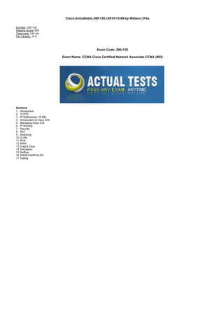 Cisco.Actualtests.200-120.v2013-12-09.by.Watson.314q
Number: 200-120
Passing Score: 825
Time Limit: 120 min
File Version: 14.5
Exam Code: 200-120
Exam Name: CCNA Cisco Certified Network Associate CCNA (803)
Sections
1. Introduction
2. TCP/IP
3. IP Addressing / VLSM
4. Introduction to Cisco IOS
5. Managing Cisco IOS
6. IP Routing
7. Security
8. NAT
9. Switching
10.VLAN
11.IPv6
12.WAN
13.Drag & Drop
14.Simulation
15.Netflow
16.SNMP/HSRP/GLBP
17.Syslog
 