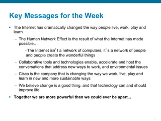 3
Key Messages for the Week
§  The Internet has dramatically changed the way people live, work, play and
learn
–  The Human Network Effect is the result of what the Internet has made
possible…
– The Internet isn’t a network of computers, it’s a network of people
and people create the wonderful things
–  Collaborative tools and technologies enable, accelerate and host the
conversations that address new ways to work, and environmental issues
–  Cisco is the company that is changing the way we work, live, play and
learn in new and more sustainable ways
–  We believe change is a good thing, and that technology can and should
improve life
§  Together we are more powerful than we could ever be apart...
 