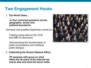 5
Two Engagement Hooks
1.  The World Votes…
on four universal questions across
geographic, social, and
political boundaries
Connects and amplifies September events by:
Feeding voting data to CGI, CUD
and WBF for discussion
Demonstrating the transformation of
world conversations and mobilized
public dialogue
2.  Celebrating the Human Network Effect
TP sessions with gurus on what
effect the 40 years of the internet has
had to date and what the future holds
 