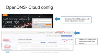Create an OpenDNS account with
active subscription license.
OpenDNS- Cloud config
Obtain API-Token from
dashboard to be used
on WLC
 