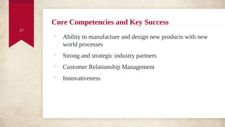 Core Competencies and Key Success
◈ Ability to manufacture and design new products with new
world processes
◈ Strong and strategic industry partners
◈ Customer Relationship Management
◈ Innovativeness
17
 