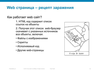 © 2010 Cisco and/or its affiliates. All rights reserved.Presentation_ID 11Cisco Public
Web страница – рецепт заражения
Как работает web сайт?
1. HTML код содержит список
ссылок на объекты
2. Получая этот список web-браузер
скачивает с указанных источников
все объекты, включая:
• Файлы с изображениями
• Скрипты
• Исполняемый код
• Другие web-страницы
 