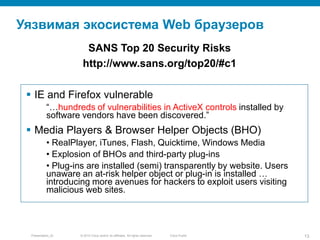 © 2010 Cisco and/or its affiliates. All rights reserved.Presentation_ID 13Cisco Public
Уязвимая экосистема Web браузеров
 IE and Firefox vulnerable
“…hundreds of vulnerabilities in ActiveX controls installed by
software vendors have been discovered.”
 Media Players & Browser Helper Objects (BHO)
• RealPlayer, iTunes, Flash, Quicktime, Windows Media
• Explosion of BHOs and third-party plug-ins
• Plug-ins are installed (semi) transparently by website. Users
unaware an at-risk helper object or plug-in is installed …
introducing more avenues for hackers to exploit users visiting
malicious web sites.
SANS Top 20 Security Risks
http://www.sans.org/top20/#c1
 