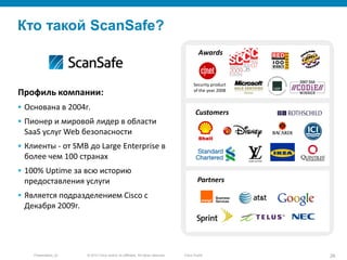 © 2010 Cisco and/or its affiliates. All rights reserved.Presentation_ID 26Cisco Public
Кто такой ScanSafe?
Профиль компании:
 Основана в 2004г.
 Пионер и мировой лидер в области
SaaS услуг Web безопасности
 Клиенты - от SMB до Large Enterprise в
более чем 100 странах
 100% Uptime за всю историю
предоставления услуги
 Является подразделением Cisco с
Декабря 2009г.
Customers
Security product
of the year 2008
Awards
Partners
 