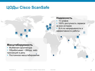 © 2010 Cisco and/or its affiliates. All rights reserved.Presentation_ID 28Cisco Public
ЦОДы Cisco ScanSafe
Надежность
 15 ЦОДов
 100% доступность сервиса
за всю историю
 SLA по непрерывности и
эффективности работы
Масштабируемость
 Multitenant архитектура
 Обрабатывает ~3Млрд. web-
транзакций в день
 Постоянное масштабирование
 