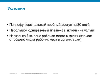 © 2010 Cisco and/or its affiliates. All rights reserved.Presentation_ID 36Cisco Public
Условия
© 2005 Cisco Systems, Inc. All rights reserved.
 Полнофункциональный пробный доступ на 30 дней
 Небольшой одноразовый платеж за включение услуги
 Несколько $ за одно рабочее место в месяц (зависит
от общего числа рабочих мест в организации)
 