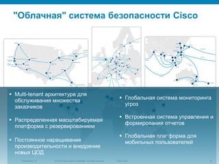 © 2010 Cisco and/or its affiliates. All rights reserved.Presentation_ID 4Cisco Public
"Облачная" система безопасности Cisco
 Multi-tenant архитектура для
обслуживания множества
заказчиков
 Распределенная масштабируемая
платформа с резервированием
 Постоянное наращивание
производительности и внедрение
новых ЦОД
 Глобальная система мониторинга
угроз
 Встроенная система управления и
формирования отчетов
 Глобальная платформа для
мобильных пользователей
 