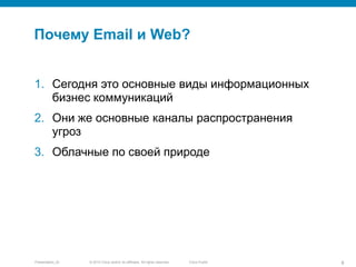 © 2010 Cisco and/or its affiliates. All rights reserved.Presentation_ID 8Cisco Public
Почему Email и Web?
1. Сегодня это основные виды информационных
бизнес коммуникаций
2. Они же основные каналы распространения
угроз
3. Облачные по своей природе
 
