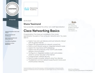 5 Courses
Internet Connection: How to Get
Online?
Network Protocols and
Architecture
Data Communications and
Network Services
Home Networking Basics
Introduction to Cisco
Networking
Telethia Willis
Cisco Networking
Academy Learning &
Development
Cisco Systems, Inc.
05/16/2020
Shane Tessimond
has successfully completed the online, non-credit Specialization
Cisco Networking Basics
Congratulation! You have just completed a five course
specialization focused on how computer networks work. You were
able to:
• Explain how end-user devices and local networks interact
with the global Internet.
• Explain the requirements for network connectivity.
• Build a small network using an integrated network router.
• Explain the importance of IP addressing.
• Explain how the protocols of the TCP/IP suite enable
network communication.
• Configure an integrated wireless router and wireless
clients to connect securely to the Internet.
• Configure basic network security.
• Build a simple computer network using Cisco devices.
• Troubleshoot common network issues found in home and
small business networks.
The online specialization named in this certificate may draw on material from courses taught on-campus, but the included
courses are not equivalent to on-campus courses. Participation in this online specialization does not constitute enrollment at
this university. This certificate does not confer a University grade, course credit or degree, and it does not verify the identity of
the learner.
Verify this certificate at:
coursera.org/verify/specialization/EYXKPGBFKBHY
 