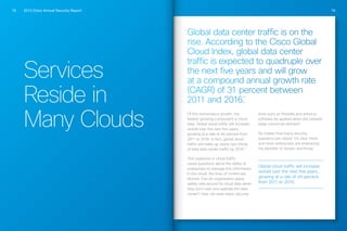 2013 Cisco Annual Security Report18 19
Services
Reside in
Many Clouds
Global data center traffic is on the
rise. According to the Cisco Global
Cloud Index, global data center
traffic is expected to quadruple over
the next five years and will grow
at a compound annual growth rate
(CAGR) of 31 percent between
2011 and 2016.
10
Of this tremendous growth, the
fastest-growing component is cloud
data. Global cloud traffic will increase
sixfold over the next five years,
growing at a rate of 44 percent from
2011 to 2016. In fact, global cloud
traffic will make up nearly two-thirds
of total data center traffic by 2016.11
This explosion in cloud traffic
raises questions about the ability of
enterprises to manage this information.
In the cloud, the lines of control are
blurred: Can an organization place
safety nets around its cloud data when
they don’t own and operate the data
center? How can even basic security
tools such as firewalls and antivirus
software be applied when the network
edge cannot be defined?
No matter how many security
questions are raised, it’s clear more
and more enterprises are embracing
the benefits of clouds—and those
Global cloud traffic will increase
sixfold over the next five years,
growing at a rate of 44 percent
from 2011 to 2016.
 