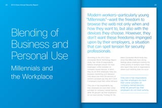 2013 Cisco Annual Security Report22 23
Blending of
Business and
Personal Use
Millennials and
the Workplace
Modern workers—particularly young
“Millennials”—want the freedom to
browse the web not only when and
how they want to, but also with the
devices they choose. However, they
don’t want these freedoms impinged
upon by their employers, a situation
that can spell tension for security
professionals.
According to the 2012 Cisco
Connected World Technology Report
study, two-thirds of respondents
believe employers should not track
employees’ online activities on
company-issued devices. In short,
they do not think employers have any
business monitoring such behavior.
Only about one-third (34 percent) of
workers surveyed say they don’t mind
if employers track their online behavior.
Only one in five respondents say
their employers do track their online
activities on company-owned devices,
while 46 percent say their employers
do not track activity. Findings for the
latest Connected World study also
show that Millennials have strong
feelings about employers tracking the
online activity of workers—even those
who report they work at organizations
where such tracking does not occur.
Only one in five respondents
say their employers do track
their online activities on
company-owned devices,
while 46 percent say their
employers do not track activity.
 