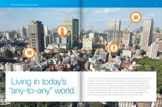 2013 Cisco Annual Security Report2 3
Living in today’s
“any-to-any”world.
Cybercriminals are taking advantage of the rapidly expanding attack surface found
in today’s “any-to-any” world, where individuals are using any device to access
business applications in a network environment that utilizes decentralized cloud
services. The Cisco® 2013 Annual Security Report highlights global threat trends
based on real-world data, and provides insight and analysis that helps businesses
and governments improve their security posturing for the future. The report
combines expert research with security intelligence that was aggregated from
across Cisco, focusing on data collected during the 2012 calendar year.
 