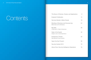 2013 Cisco Annual Security Report4 5
The Nexus of Devices, Clouds, and Applications	 6
Endpoint Proliferation	 12
Services Reside in Many Clouds	 18
Blending of Business and Personal Use	 22
Millennials and the Workplace
Big Data	 28
A Big Deal for Today’s Enterprises
State of the Exploit	 32
Danger Lurks in Surprising Places
Evolutionary Threats	 50
New Methods, Same Exploits
Spam the Ever Present	 58
Security Outlook 2013	 70
About Cisco Security Intelligence Operations	 74
Contents
 