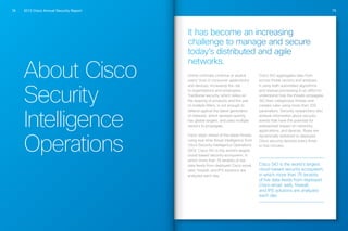 2013 Cisco Annual Security Report74 75
About Cisco
Security
Intelligence
Operations
It has become an increasing
challenge to manage and secure
today’s distributed and agile
networks.
Online criminals continue to exploit
users’ trust in consumer applications
and devices, increasing the risk
to organizations and employees.
Traditional security, which relies on
the layering of products and the use
of multiple filters, is not enough to
defend against the latest generation
of malware, which spreads quickly,
has global targets, and uses multiple
vectors to propagate.
Cisco stays ahead of the latest threats
using real-time threat intelligence from
Cisco Security Intelligence Operations
(SIO). Cisco SIO is the world’s largest
cloud-based security ecosystem, in
which more than 75 terabits of live
data feeds from deployed Cisco email,
web, firewall, and IPS solutions are
analyzed each day.
Cisco SIO aggregates data from
across threat vectors and analyzes
it using both automated algorithms
and manual processing in an effort to
understand how the threats propagate.
SIO then categorizes threats and
creates rules using more than 200
parameters. Security researchers also
analyze information about security
events that have the potential for
widespread impact on networks,
applications, and devices. Rules are
dynamically delivered to deployed
Cisco security devices every three
to five minutes.
Cisco SIO is the world’s largest
cloud-based security ecosystem,
in which more than 75 terabits
of live data feeds from deployed
Cisco email, web, firewall,
and IPS solutions are analyzed
each day.
 