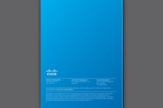 Cisco has more than 200 offices worldwide. Addresses, phone numbers, and fax numbers are listed on the
Cisco Website at www.cisco.com/go/offices.
All contents are Copyright © 2011–2013 Cisco Systems, Inc. All rights reserved. This document is Cisco Public
Information. Cisco and the Cisco Logo are trademarks of Cisco Systems, Inc. and/or its affiliates in the U.S.
and other countries. A listing of Cisco’s trademarks can be found at www.cisco.com/go/trademarks. Third party
trademarks mentioned are the property of their respective owners. The use of the word partner does not imply a
partnership relationship between Cisco and any other company. (020813 v2)
Americas Headquarters
Cisco Systems, Inc.
San Jose, CA
Asia Pacific Headquarters
Cisco Systems (USA) Pte. Ltd.
Singapore
Europe Headquarters
Cisco Systems International
BV Amsterdam,
The Netherlands
 