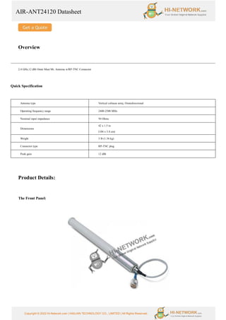 AIR-ANT24120 Datasheet
Copyright © 2022 Hi-Network.com | HAILIAN TECHNOLOGY CO., LIMITED | All Rights Reserved.
Overview
2.4 GHz,12 dBi Omni Mast Mt. Antenna w/RP-TNC Connector
Quick Specification
Antenna type Vertical colinear array, Omnidirectional
Operating frequency range 2400-2500 MHz
Nominal input impedance 50 Ohms
Dimensions
42 x 1.5 in
(106 x 3.8 cm)
Weight 3 lb (1.36 kg)
Connector type RP-TNC plug
Peak gain 12 dBi
Product Details:
The Front Panel:
 