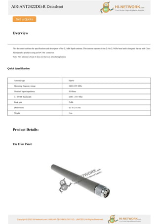 AIR-ANT2422DG-R Datasheet
Copyright © 2022 Hi-Network.com | HAILIAN TECHNOLOGY CO., LIMITED | All Rights Reserved.
Overview
This document outlines the specifications and description of the 2.2-dBi dipole antenna. This antenna operates in the 2.4 to 2.5-GHz band and is designed for use with Cisco
Aironet radio products using an RP-TNC connector.
Note: This antenna is fixed. It does not have an articulating feature.
Quick Specification
Antenna type Dipole
Operating frequency range 2402-2495 MHz
Nominal input impedance 50 Ohms
2:l VSWR bandwidth 2385 - 2515 Mhz
Peak gain 2 dBi
Dimensions 5.5 in. (13 cm)
Weight 1 oz.
Product Details:
The Front Panel:
 