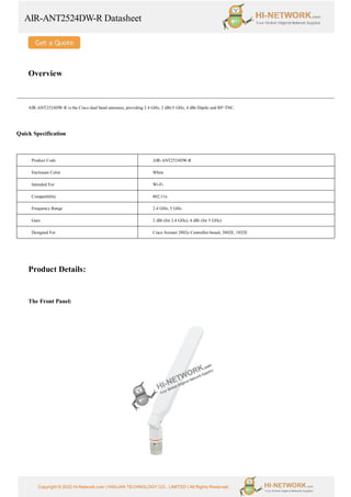 AIR-ANT2524DW-R Datasheet
Copyright © 2022 Hi-Network.com | HAILIAN TECHNOLOGY CO., LIMITED | All Rights Reserved.
Overview
AIR-ANT2524DW-R is the Cisco dual band antennas, providing 2.4 GHz, 2 dBi/5 GHz, 4 dBi Dipole and RP-TNC.
Quick Specification
Product Code AIR-ANT2524DW-R
Enclosure Color White
Intended For Wi-Fi
Compatibility 802.11n
Frequency Range 2.4 GHz, 5 GHz
Gain 2 dBi (for 2.4 GHz), 4 dBi (for 5 GHz)
Designed For Cisco Aironet 2802e Controller-based, 3802E, 1852E
Product Details:
The Front Panel:
 