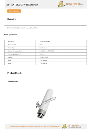 AIR-ANT2535SDW-R Datasheet
Copyright © 2022 Hi-Network.com | HAILIAN TECHNOLOGY CO., LIMITED | All Rights Reserved.
Overview
2.4 GHz 3dBi/5 GHz 5dBi Low Profile Antenna, White, RP-TNC
Quick Specification
Product Code AIR-ANT2535SDW-R
Enclosure Color White
Antenna Type Omnidirectional
Operational Frequency Ranges 2.4-2.5 GHz & 5.15-5.925 GHz
Nominal Input Impedance* 50 Ohms
Diameter 1.25 in. (3.18 cm)
Height 3.3 in. (8.4 cm)
Weight 1.7 oz. (0.05 kg)
Product Details:
The Front Panel:
 