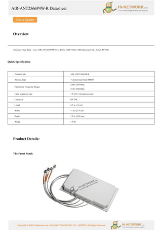 AIR-ANT2566P4W-R Datasheet
Copyright © 2022 Hi-Network.com | HAILIAN TECHNOLOGY CO., LIMITED | All Rights Reserved.
Overview
Antennas - Dual Band - Cisco AIR-ANT2566P4W-R , 2.4 GHz 6 dBi/5 GHz 6 dBi Directional Ant., 4-port, RP-TNC
Quick Specification
Product Code AIR- ANT2566P4W-R
Antenna Type 4-element dual-band MIMO
Operational Frequency Ranges
2400–2484 MHz
5150–5850 MHz
Cable length and type 3 ft. (91.4 cm) plenum rated
Connector RP-TNC
Length 6.3 in. (16 cm)
Width 11 in. (27.9 cm)
Depth 1.2 in. (3.05 cm)
Weight 1.4 lbs
Product Details:
The Front Panel:
 