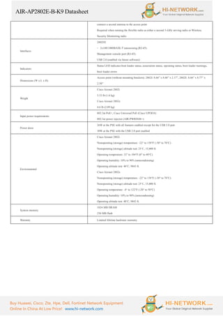 AIR-AP2802E-B-K9 Datasheet
Buy Huawei, Cisco, Zte, Hpe, Dell, Fortinet Network Equipment
Online In China At Low Price! www.hi-network.com
connect a second antenna to the access point
Required when running the flexible radio as either a second 5-GHz serving radio or Wireless
Security Monitoring radio
Interfaces
2802I/E
◦ 2x100/1000BASE-T autosensing (RJ-45)
Management console port (RJ-45)
USB 2.0 (enabled via future software)
Indicators
Status LED indicates boot loader status, association status, operating status, boot loader warnings,
boot loader errors
Dimensions (W x L x H)
Access point (without mounting brackets): 2802I: 8.66” x 8.68” x 2.17”, 2802E: 8.66” x 8.77” x
2.50”
Weight
Cisco Aironet 2802i
3.53 lb (1.6 kg)
Cisco Aironet 2802e
4.6 lb (2.09 kg)
Input power requirements
802.3at PoE+, Cisco Universal PoE (Cisco UPOE®)
802.3at power injector (AIR-PWRINJ6=)
Power draw
26W at the PSE with all features enabled except for the USB 2.0 port
30W at the PSE with the USB 2.0 port enabled
Environmental
Cisco Aironet 2802i
Nonoperating (storage) temperature: -22° to 158°F (-30° to 70°C)
Nonoperating (storage) altitude test: 25˚C, 15,000 ft.
Operating temperature: 32° to 104°F (0° to 40°C)
Operating humidity: 10% to 90% (noncondensing)
Operating altitude test: 40˚C, 9843 ft.
Cisco Aironet 2802e
Nonoperating (storage) temperature: -22° to 158°F (-30° to 70°C)
Nonoperating (storage) altitude test: 25˚C, 15,000 ft.
Operating temperature: -4° to 122°F (-20° to 50°C)
Operating humidity: 10% to 90% (noncondensing)
Operating altitude test: 40˚C, 9843 ft.
System memory
1024 MB DRAM
256 MB flash
Warranty Limited lifetime hardware warranty
 