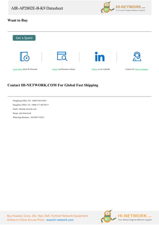 AIR-AP2802E-B-K9 Datasheet
Buy Huawei, Cisco, Zte, Hpe, Dell, Fortinet Network Equipment
Online In China At Low Price! www.hi-network.com
Want to Buy
Learn More about Hi-Network Search our Resource Library Follow us on LinkedIn Contact for Sales or Support
Contact HI-NETWORK.COM For Global Fast Shipping
HongKong Office Tel: +00852-66181601
HangZhou Office Tel: +0086-571-86729517
Email: info@hi-network.com
Skype: echo.hinetwork
WhatsApp Business: +8618057156223
 
