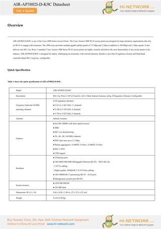 AIR-AP3802I-D-K9C Datasheet
Buy Huawei, Cisco, Zte, Hpe, Dell, Fortinet Network Equipment
Online In China At Low Price! www.hi-network.com
Overview
AIR-AP3802I-D-K9C is one of the Cisco 3800 Series Access Points. The Cisco Aironet 3800 Wi-Fi access points are designed for large enterprise organizations that rely
on Wi-Fi to engage with customers. The 3800 series provides multiple gigabit uplink speeds of 2.5 Gbps and 5 Gbps in addition to 100-Mbps and 1-Gbps speeds. It also
delivers new 802.11ac Wave 2 standard. Cisco Aironet 3800 Series Wi-Fi access points are highly versatile and deliver the most functionality of any access points in the
industry. AIR-AP3802I-D-K9C is designed for indoor, challenging environments, with internal antennas. Besides, it provides D regulatory domain and Dual-band,
controller-based 802.11a/g/n/ac, configurable.
Quick Specification
Table 1 shows the quick specification of AIR-AP3802I-D-K9C.
Model AIR-AP3802I-D-K9C
Description 802.11ac Wave 2 AP w/CleanAir, 4x4:3, Mod, Internal Antenna, mGig, D Regulatory Domain, Configurable
Frequency band and 20-MHz
operating channels
D (D regulatory domain):
● 2.412 to 2.462 GHz; 11 channels
● 5.180 to 5.320 GHz; 8 channels
● 5.745 to 5.825 GHz; 5 channels
Antenna Internal Antenna
Features
● 4x4 MU-MIMO with three spatial streams
● MRC
● 802.11ac beamforming
● 20-, 40-, 80, 160-MHz channels
● PHY data rates up to 5.2 Gbps
● Packet aggregation: A-MPDU (Tx/Rx), A-MSDU (Tx/Rx)
● 802.11 DFS
● CSD support
Interfaces
● 2 Ethernet ports
● 100/1000/2500/5000 Multigigabit Ethernet (RJ-45) – IEEE 802.3bz
◦ CAT 5e cabling
◦ Higher-quality 10GBASE-T (CAT 6/6a) cabling
● 100/1000BASE-T autosensing (RJ-45 - AUX port)
● Management console port (RJ-45)
System memory
● 1024 MB DRAM
● 256 MB flash
Dimensions (W x L x H) 8.66 x 8.68 x 2.46 in. (22 x 22 x 6.25 cm)
Weight 4.6 lb (2.09 kg)
 